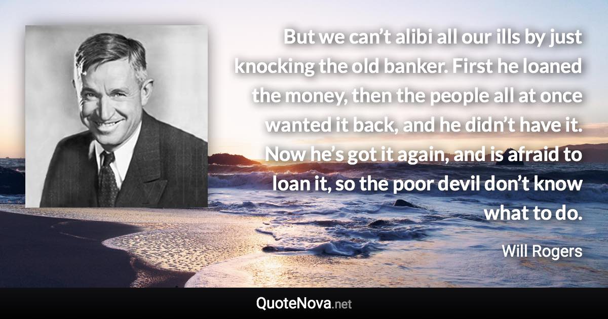 But we can’t alibi all our ills by just knocking the old banker. First he loaned the money, then the people all at once wanted it back, and he didn’t have it. Now he’s got it again, and is afraid to loan it, so the poor devil don’t know what to do. - Will Rogers quote