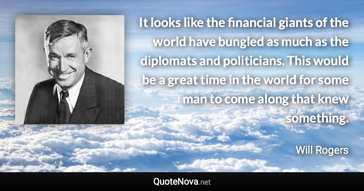 It looks like the financial giants of the world have bungled as much as the diplomats and politicians. This would be a great time in the world for some man to come along that knew something. - Will Rogers quote