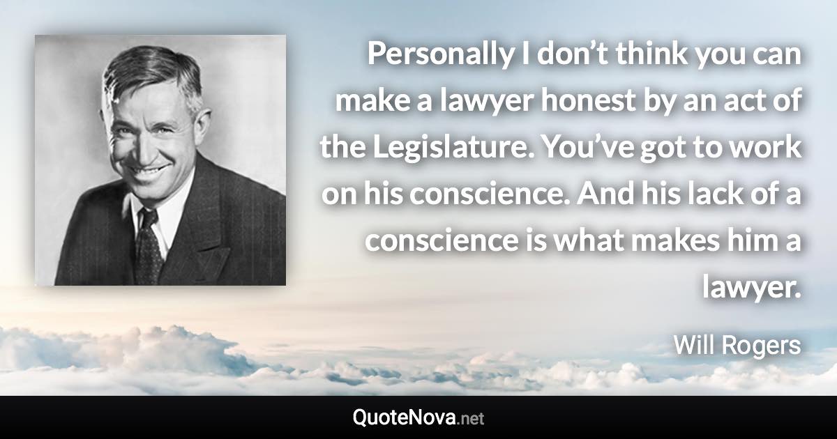 Personally I don’t think you can make a lawyer honest by an act of the Legislature. You’ve got to work on his conscience. And his lack of a conscience is what makes him a lawyer. - Will Rogers quote