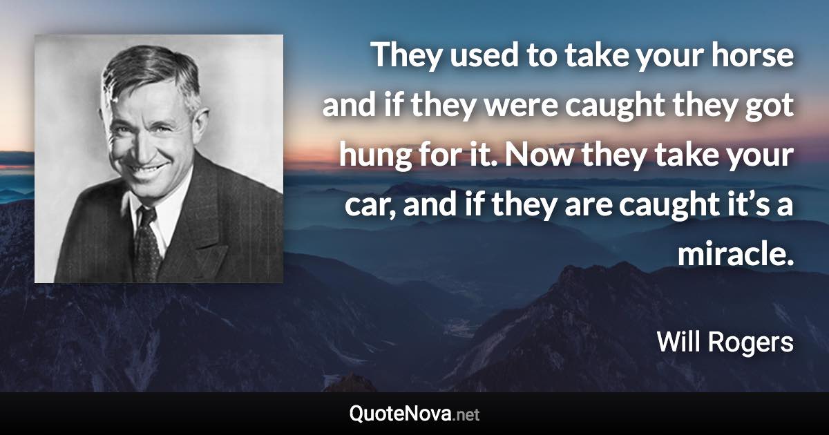 They used to take your horse and if they were caught they got hung for it. Now they take your car, and if they are caught it’s a miracle. - Will Rogers quote