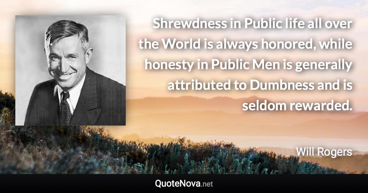 Shrewdness in Public life all over the World is always honored, while honesty in Public Men is generally attributed to Dumbness and is seldom rewarded. - Will Rogers quote