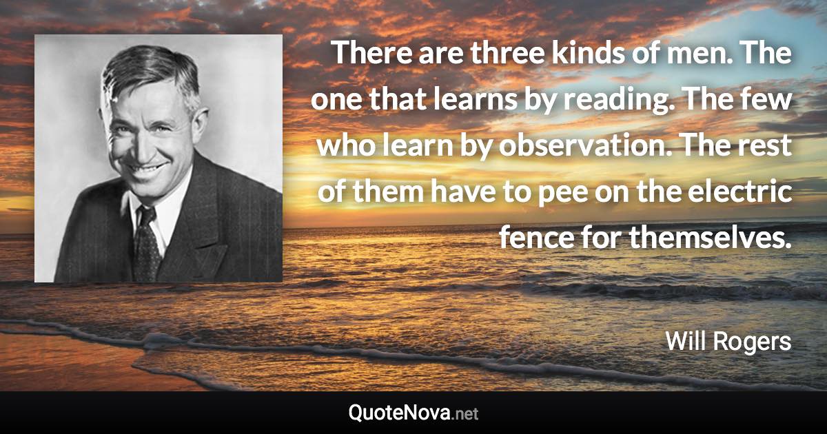 There are three kinds of men. The one that learns by reading. The few who learn by observation. The rest of them have to pee on the electric fence for themselves. - Will Rogers quote