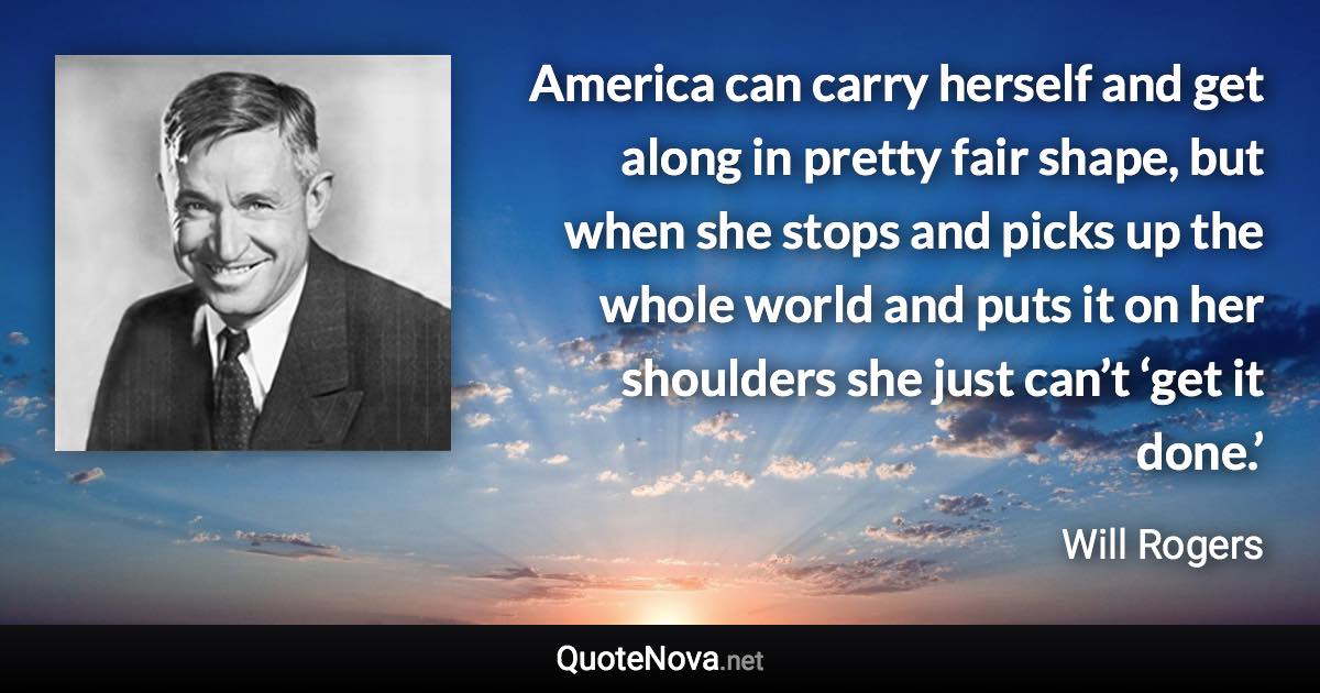 America can carry herself and get along in pretty fair shape, but when she stops and picks up the whole world and puts it on her shoulders she just can’t ‘get it done.’ - Will Rogers quote