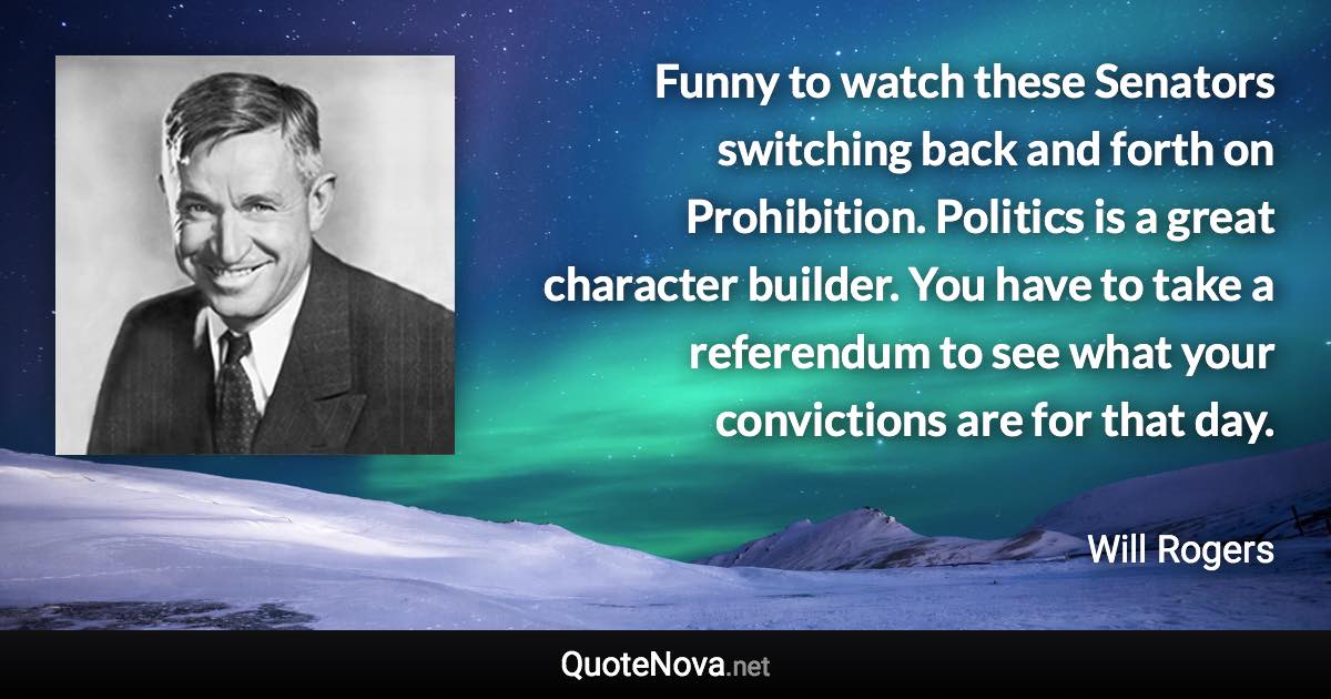 Funny to watch these Senators switching back and forth on Prohibition. Politics is a great character builder. You have to take a referendum to see what your convictions are for that day. - Will Rogers quote