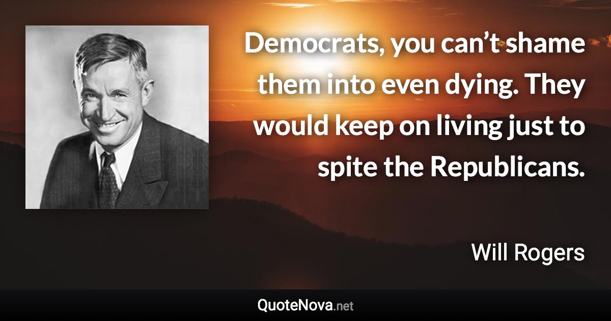 Democrats, you can’t shame them into even dying. They would keep on living just to spite the Republicans. - Will Rogers quote