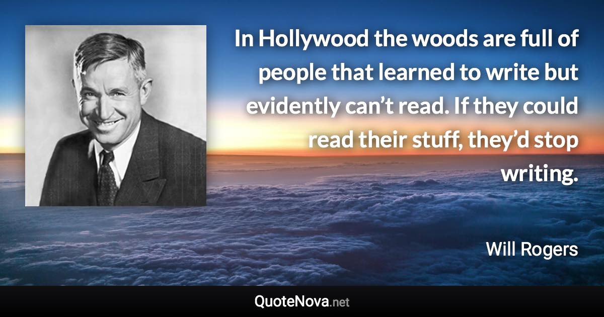 In Hollywood the woods are full of people that learned to write but evidently can’t read. If they could read their stuff, they’d stop writing. - Will Rogers quote