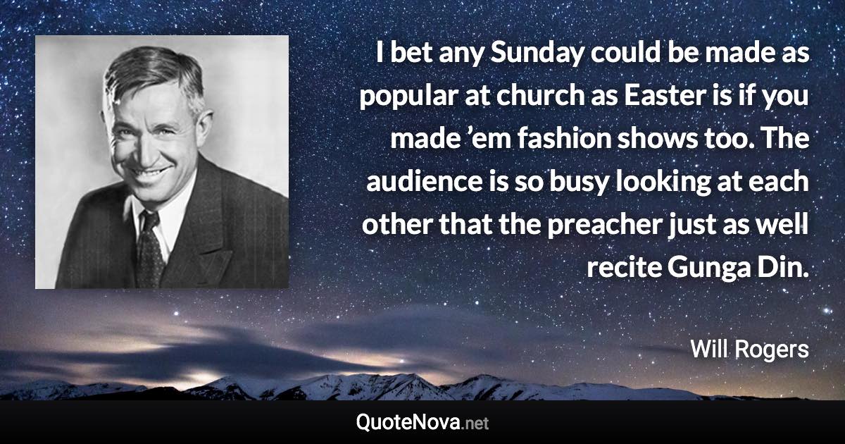 I bet any Sunday could be made as popular at church as Easter is if you made ’em fashion shows too. The audience is so busy looking at each other that the preacher just as well recite Gunga Din. - Will Rogers quote