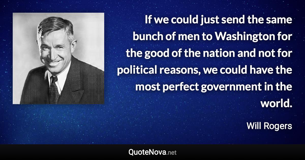 If we could just send the same bunch of men to Washington for the good of the nation and not for political reasons, we could have the most perfect government in the world. - Will Rogers quote