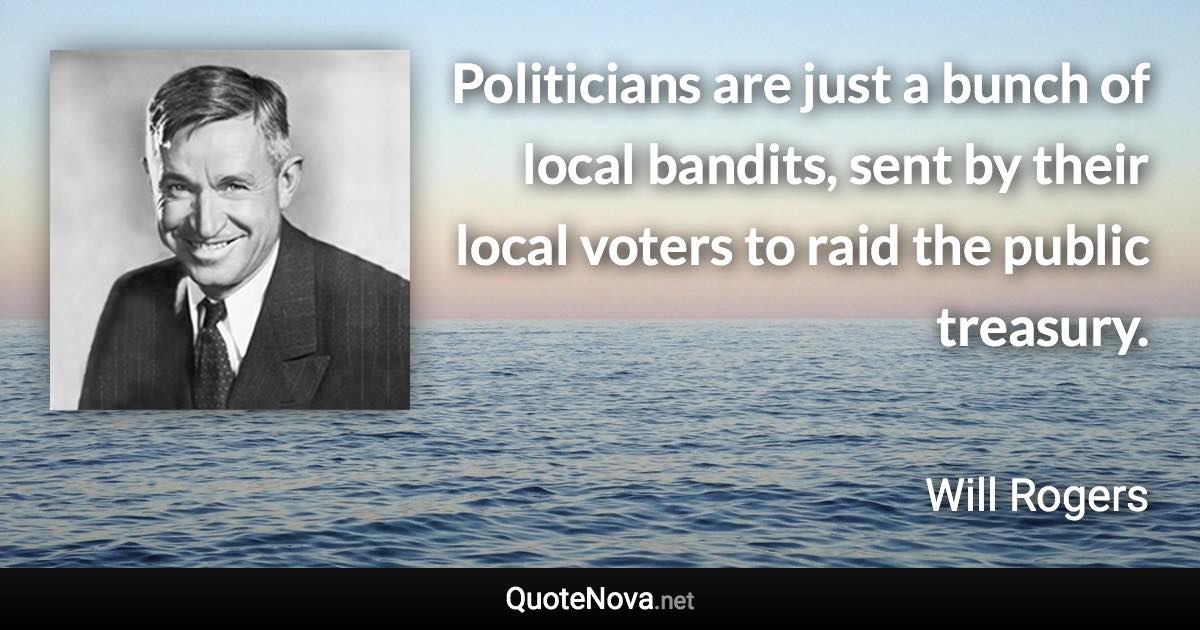 Politicians are just a bunch of local bandits, sent by their local voters to raid the public treasury. - Will Rogers quote