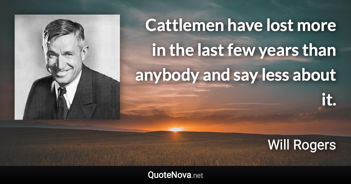 Cattlemen have lost more in the last few years than anybody and say less about it. - Will Rogers quote