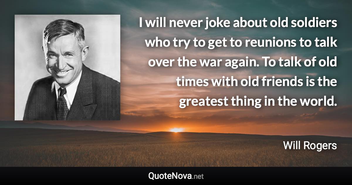 I will never joke about old soldiers who try to get to reunions to talk over the war again. To talk of old times with old friends is the greatest thing in the world. - Will Rogers quote