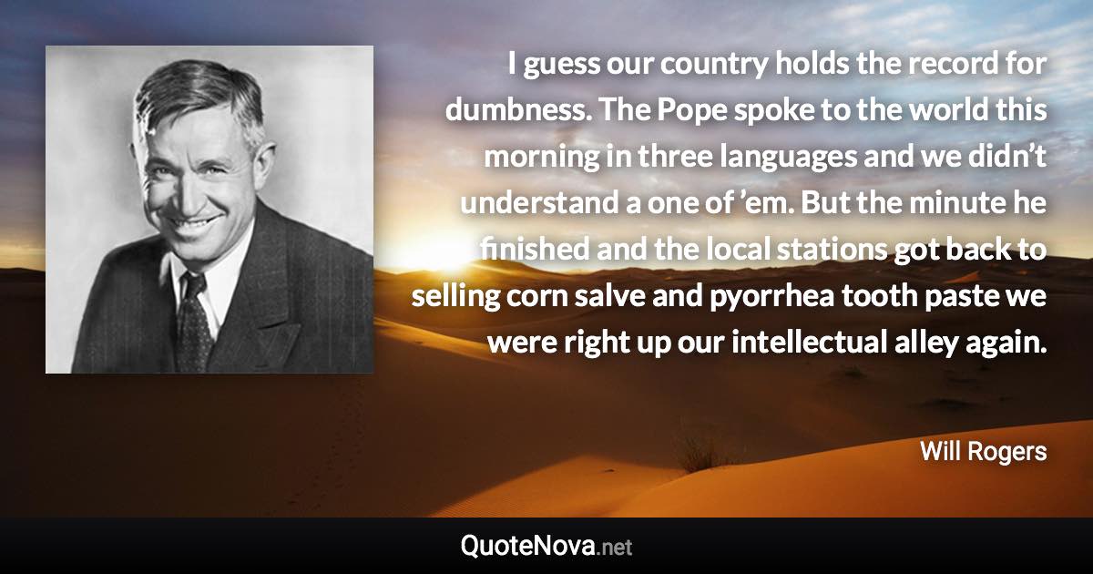I guess our country holds the record for dumbness. The Pope spoke to the world this morning in three languages and we didn’t understand a one of ’em. But the minute he finished and the local stations got back to selling corn salve and pyorrhea tooth paste we were right up our intellectual alley again. - Will Rogers quote
