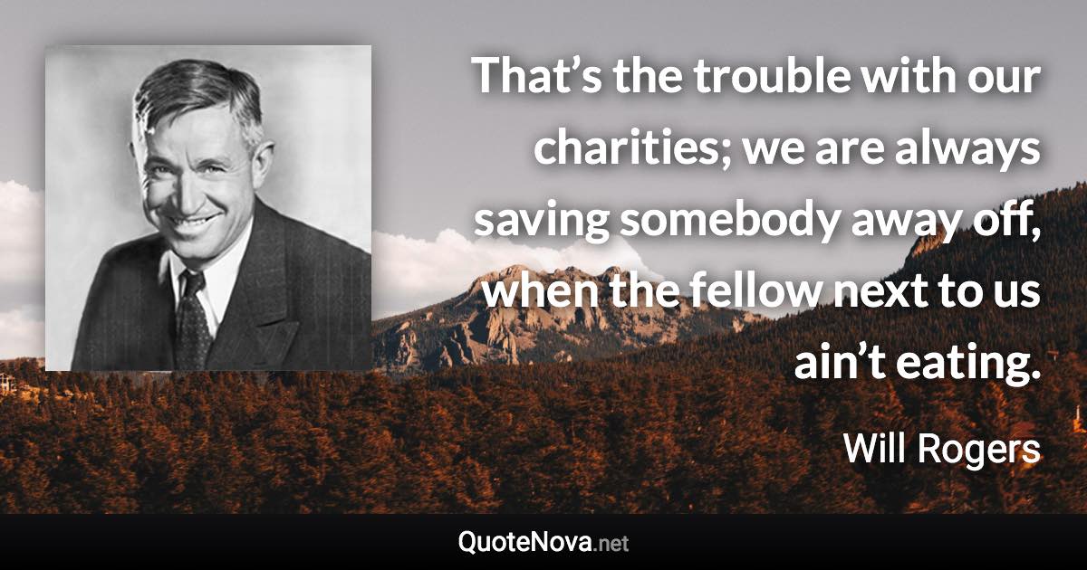 That’s the trouble with our charities; we are always saving somebody away off, when the fellow next to us ain’t eating. - Will Rogers quote