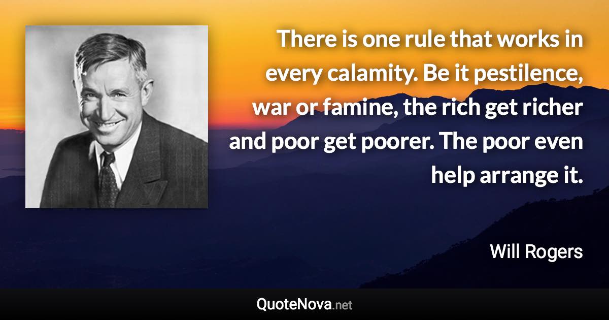 There is one rule that works in every calamity. Be it pestilence, war or famine, the rich get richer and poor get poorer. The poor even help arrange it. - Will Rogers quote