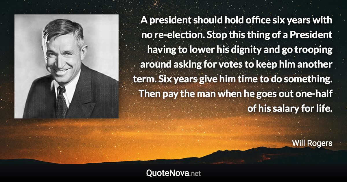 A president should hold office six years with no re-election. Stop this thing of a President having to lower his dignity and go trooping around asking for votes to keep him another term. Six years give him time to do something. Then pay the man when he goes out one-half of his salary for life. - Will Rogers quote