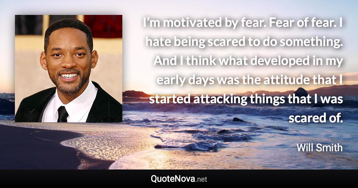 I’m motivated by fear. Fear of fear. I hate being scared to do something. And I think what developed in my early days was the attitude that I started attacking things that I was scared of. - Will Smith quote