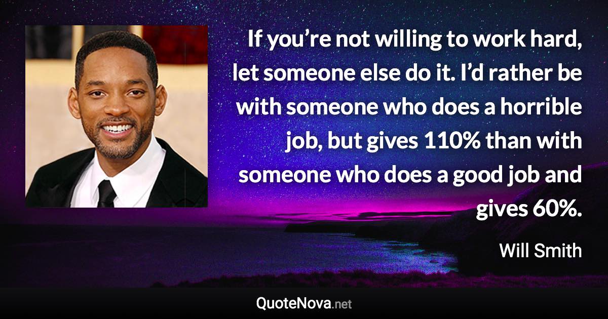 If you’re not willing to work hard, let someone else do it. I’d rather be with someone who does a horrible job, but gives 110% than with someone who does a good job and gives 60%. - Will Smith quote