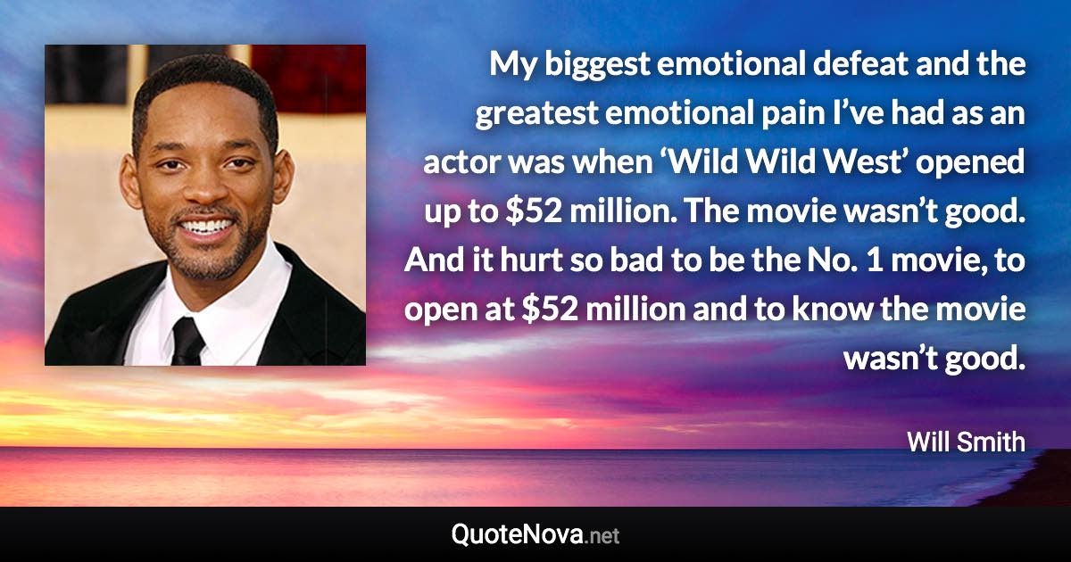 My biggest emotional defeat and the greatest emotional pain I’ve had as an actor was when ‘Wild Wild West’ opened up to $52 million. The movie wasn’t good. And it hurt so bad to be the No. 1 movie, to open at $52 million and to know the movie wasn’t good. - Will Smith quote