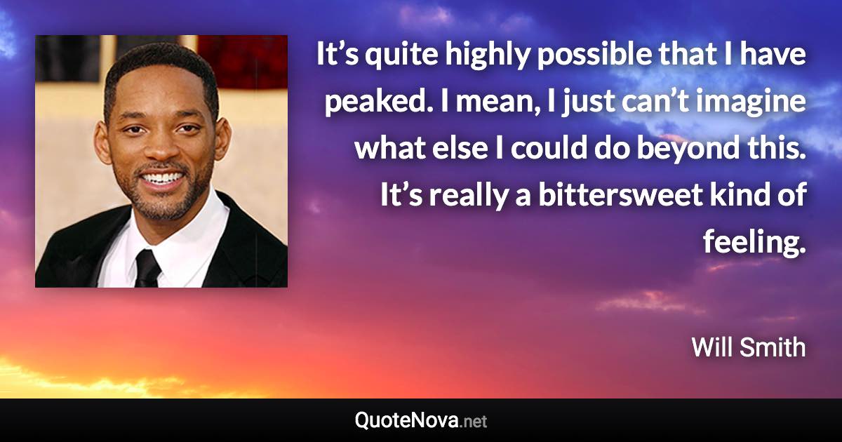 It’s quite highly possible that I have peaked. I mean, I just can’t imagine what else I could do beyond this. It’s really a bittersweet kind of feeling. - Will Smith quote