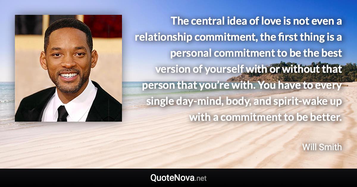 The central idea of love is not even a relationship commitment, the first thing is a personal commitment to be the best version of yourself with or without that person that you’re with. You have to every single day-mind, body, and spirit-wake up with a commitment to be better. - Will Smith quote