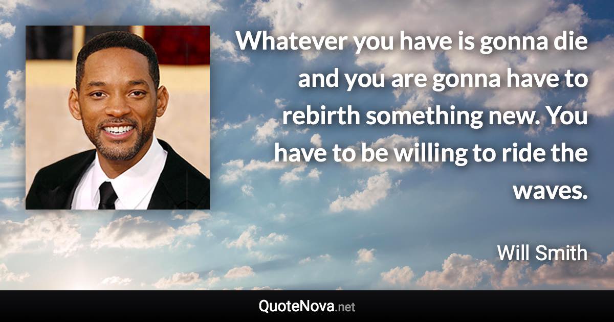 Whatever you have is gonna die and you are gonna have to rebirth something new. You have to be willing to ride the waves. - Will Smith quote