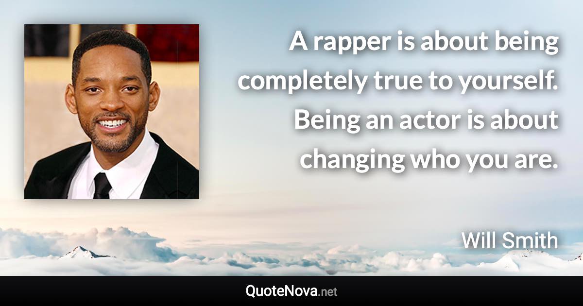 A rapper is about being completely true to yourself. Being an actor is about changing who you are. - Will Smith quote