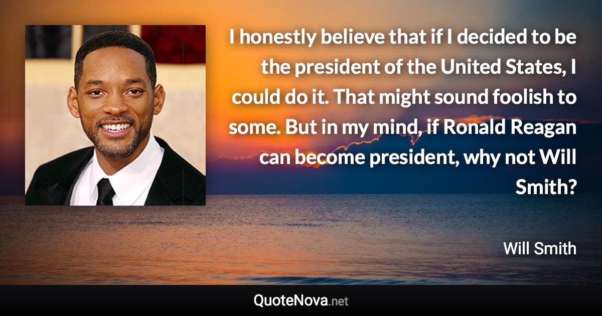 I honestly believe that if I decided to be the president of the United States, I could do it. That might sound foolish to some. But in my mind, if Ronald Reagan can become president, why not Will Smith? - Will Smith quote