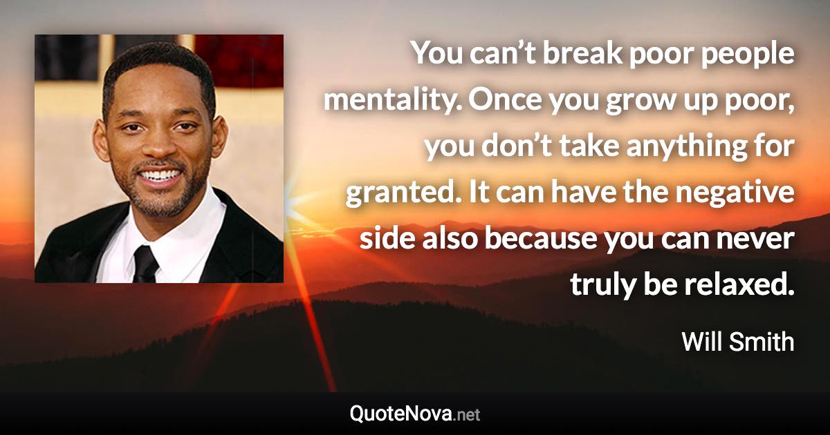 You can’t break poor people mentality. Once you grow up poor, you don’t take anything for granted. It can have the negative side also because you can never truly be relaxed. - Will Smith quote