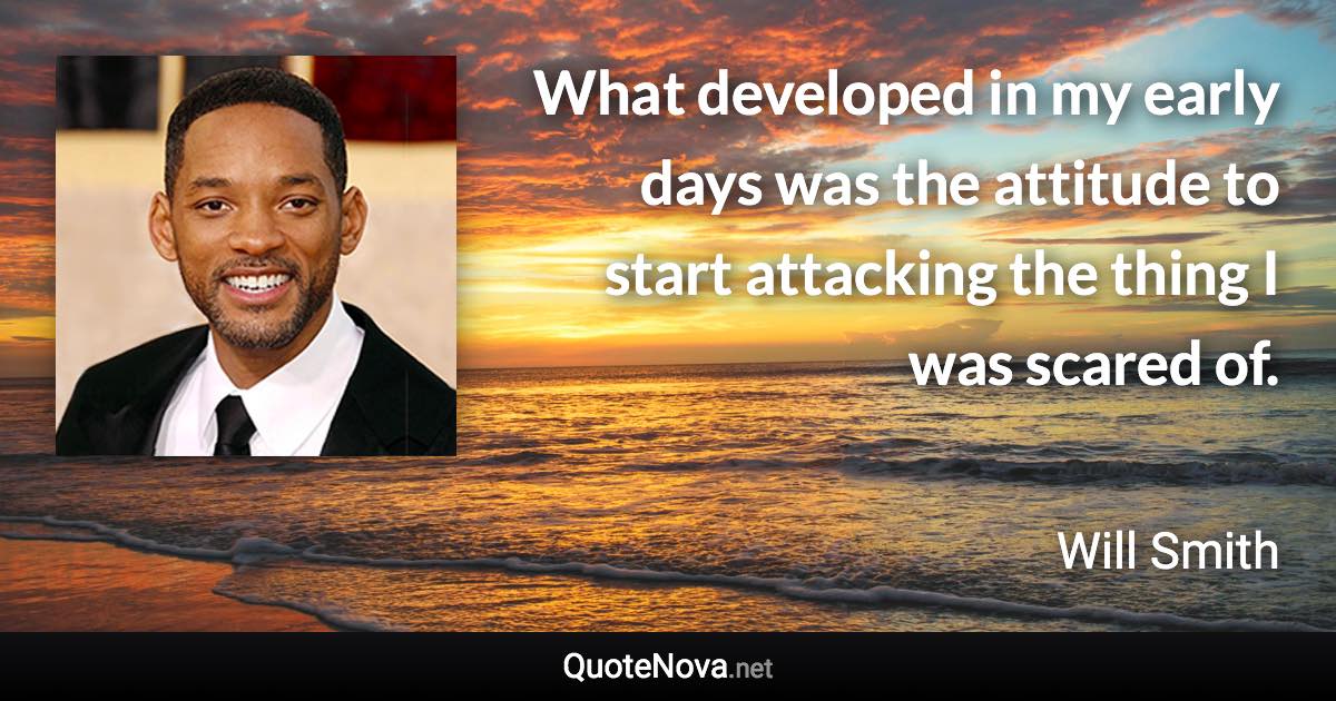 What developed in my early days was the attitude to start attacking the thing I was scared of. - Will Smith quote