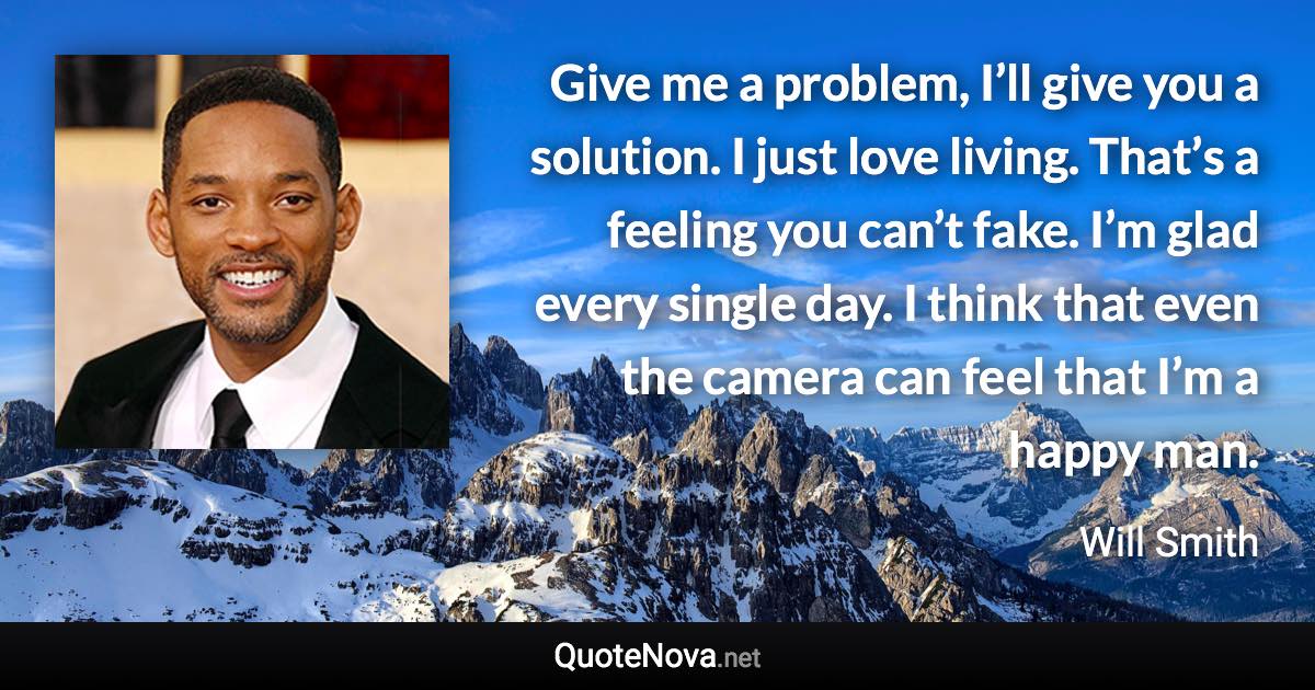 Give me a problem, I’ll give you a solution. I just love living. That’s a feeling you can’t fake. I’m glad every single day. I think that even the camera can feel that I’m a happy man. - Will Smith quote