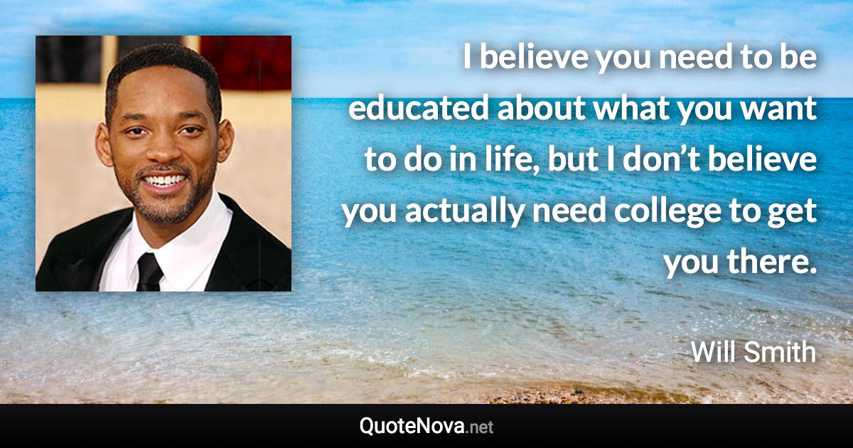 I believe you need to be educated about what you want to do in life, but I don’t believe you actually need college to get you there. - Will Smith quote