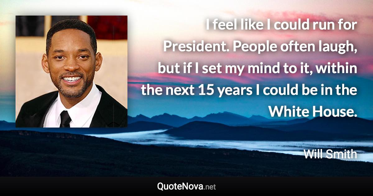 I feel like I could run for President. People often laugh, but if I set my mind to it, within the next 15 years I could be in the White House. - Will Smith quote