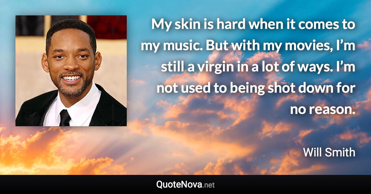 My skin is hard when it comes to my music. But with my movies, I’m still a virgin in a lot of ways. I’m not used to being shot down for no reason. - Will Smith quote