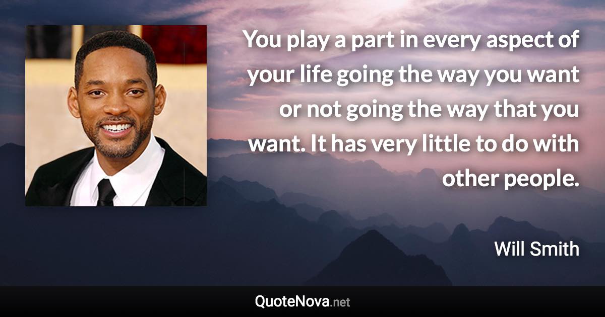 You play a part in every aspect of your life going the way you want or not going the way that you want. It has very little to do with other people. - Will Smith quote