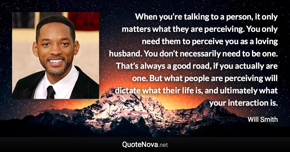 When you’re talking to a person, it only matters what they are perceiving. You only need them to perceive you as a loving husband. You don’t necessarily need to be one. That’s always a good road, if you actually are one. But what people are perceiving will dictate what their life is, and ultimately what your interaction is. - Will Smith quote