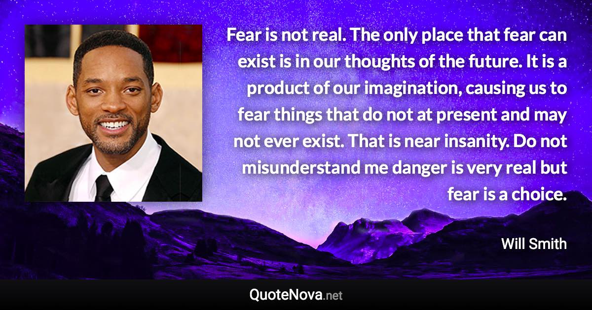 Fear is not real. The only place that fear can exist is in our thoughts of the future. It is a product of our imagination, causing us to fear things that do not at present and may not ever exist. That is near insanity. Do not misunderstand me danger is very real but fear is a choice. - Will Smith quote