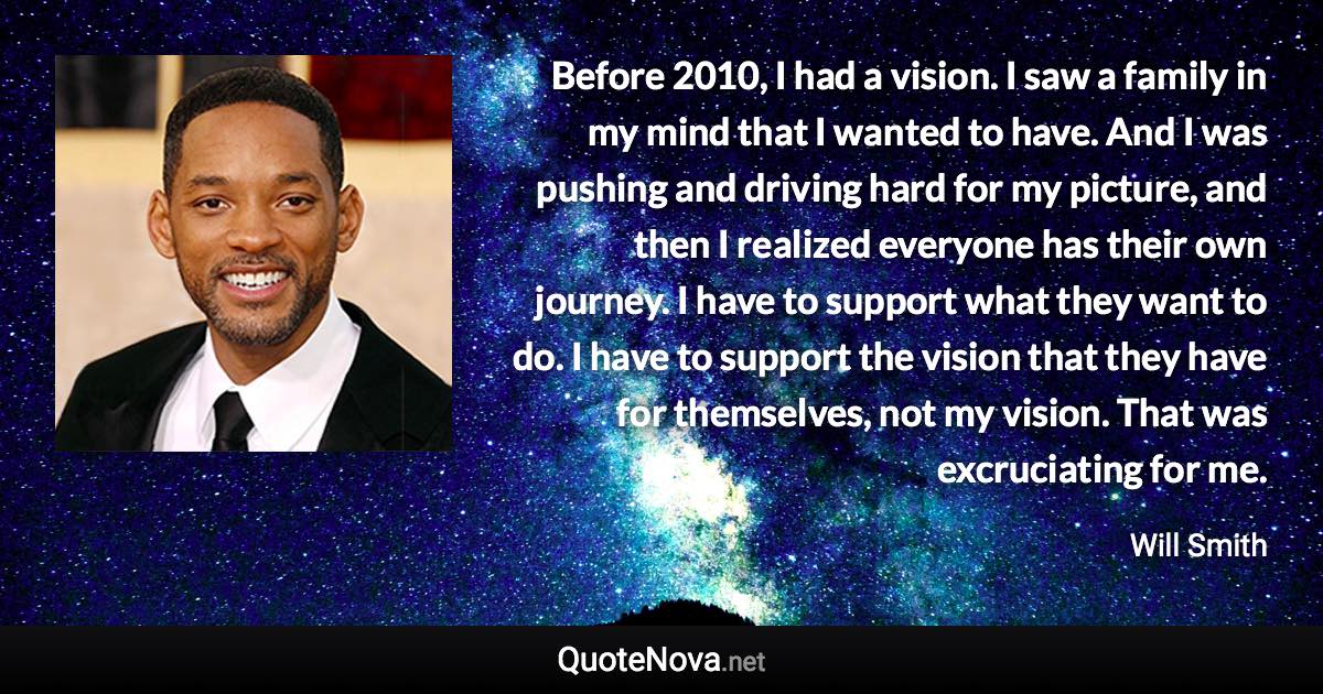 Before 2010, I had a vision. I saw a family in my mind that I wanted to have. And I was pushing and driving hard for my picture, and then I realized everyone has their own journey. I have to support what they want to do. I have to support the vision that they have for themselves, not my vision. That was excruciating for me. - Will Smith quote