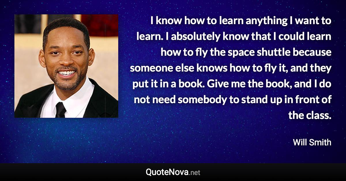 I know how to learn anything I want to learn. I absolutely know that I could learn how to fly the space shuttle because someone else knows how to fly it, and they put it in a book. Give me the book, and I do not need somebody to stand up in front of the class. - Will Smith quote