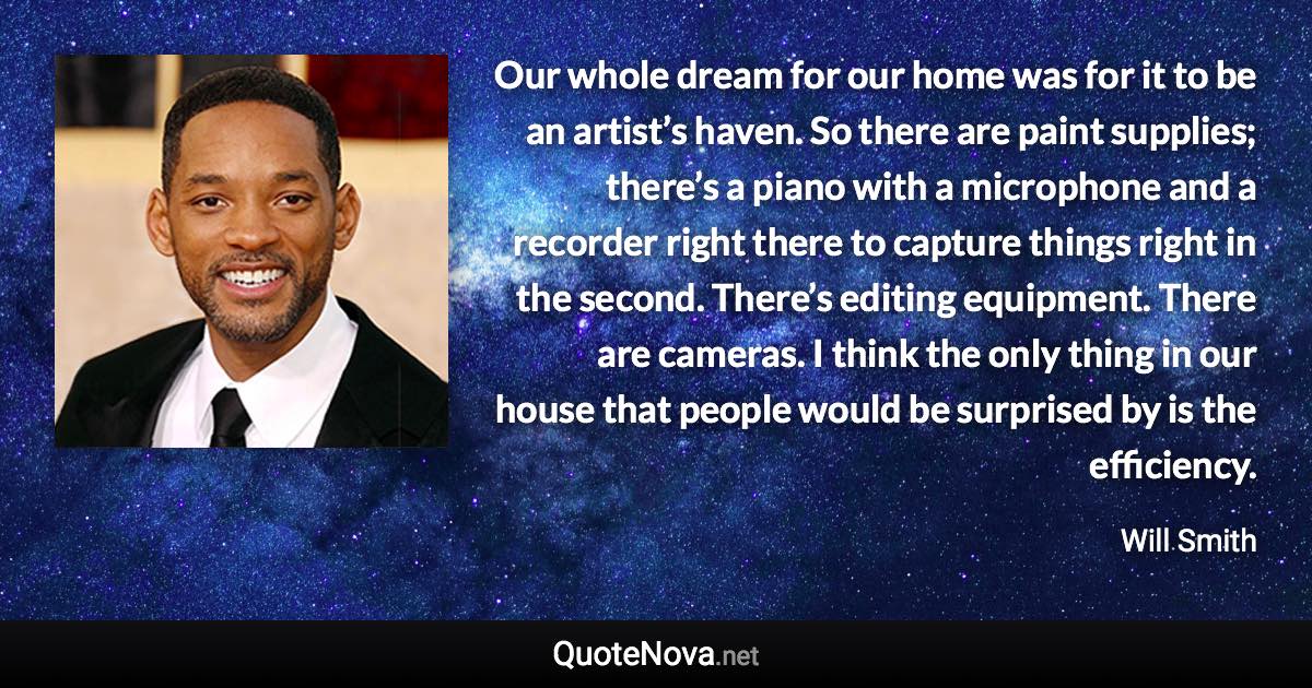 Our whole dream for our home was for it to be an artist’s haven. So there are paint supplies; there’s a piano with a microphone and a recorder right there to capture things right in the second. There’s editing equipment. There are cameras. I think the only thing in our house that people would be surprised by is the efficiency. - Will Smith quote