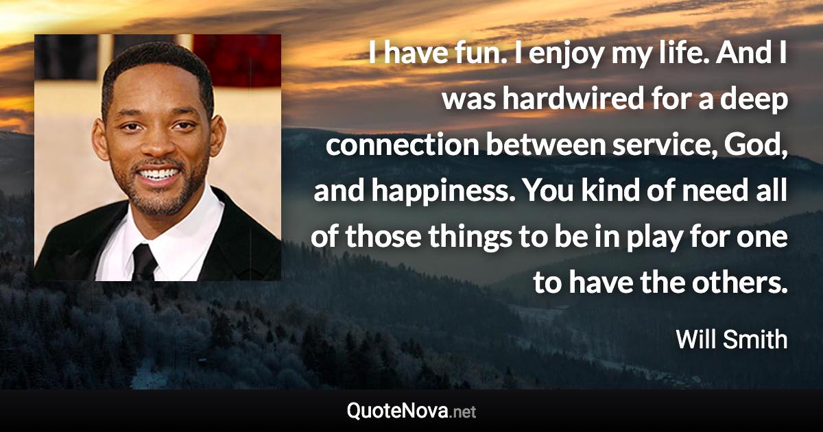 I have fun. I enjoy my life. And I was hardwired for a deep connection between service, God, and happiness. You kind of need all of those things to be in play for one to have the others. - Will Smith quote