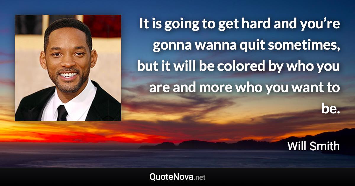 It is going to get hard and you’re gonna wanna quit sometimes, but it will be colored by who you are and more who you want to be. - Will Smith quote