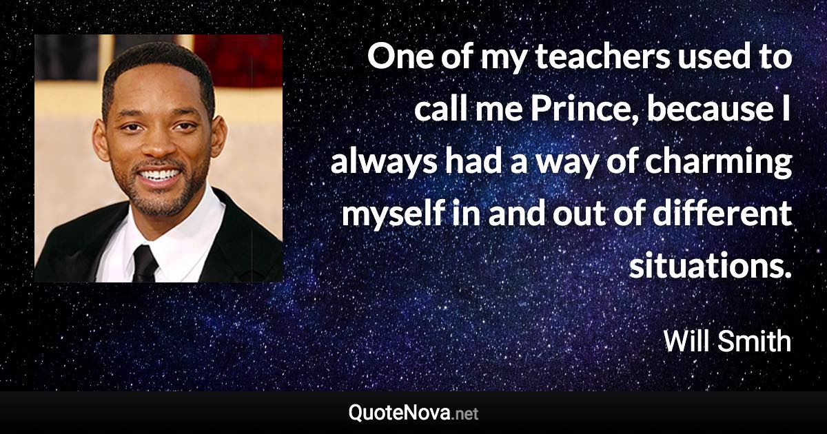 One of my teachers used to call me Prince, because I always had a way of charming myself in and out of different situations. - Will Smith quote