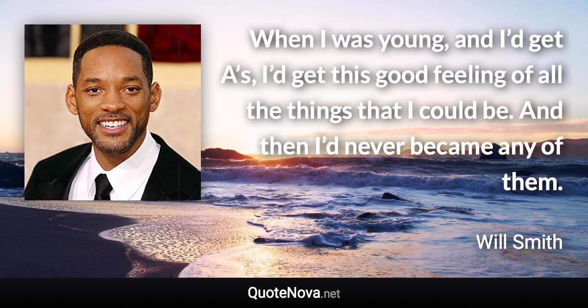 When I was young, and I’d get A’s, I’d get this good feeling of all the things that I could be. And then I’d never became any of them. - Will Smith quote