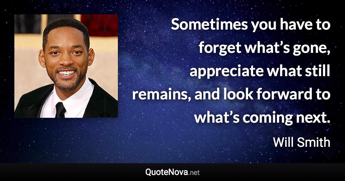 Sometimes you have to forget what’s gone, appreciate what still remains, and look forward to what’s coming next. - Will Smith quote