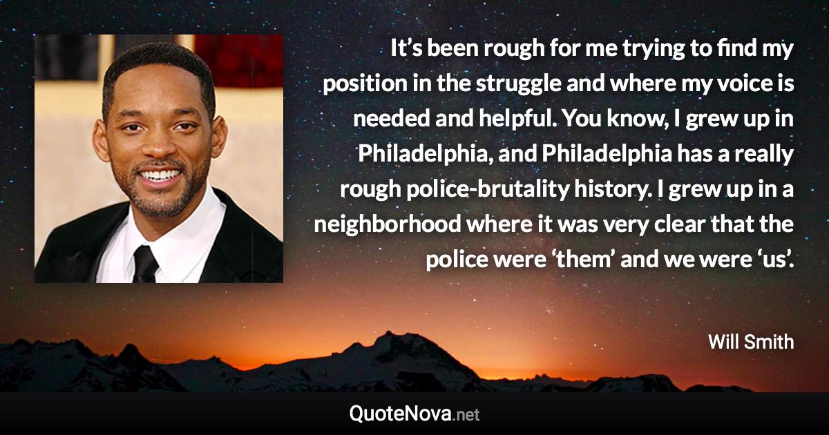 It’s been rough for me trying to find my position in the struggle and where my voice is needed and helpful. You know, I grew up in Philadelphia, and Philadelphia has a really rough police-brutality history. I grew up in a neighborhood where it was very clear that the police were ‘them’ and we were ‘us’. - Will Smith quote