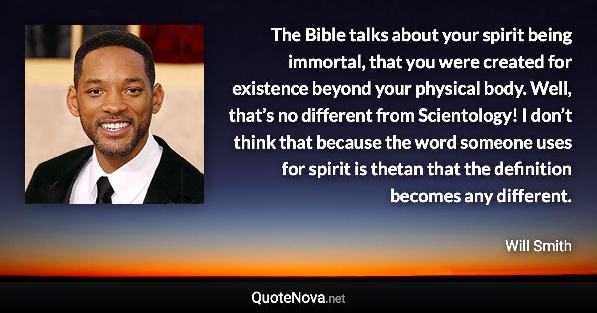 The Bible talks about your spirit being immortal, that you were created for existence beyond your physical body. Well, that’s no different from Scientology! I don’t think that because the word someone uses for spirit is thetan that the definition becomes any different. - Will Smith quote