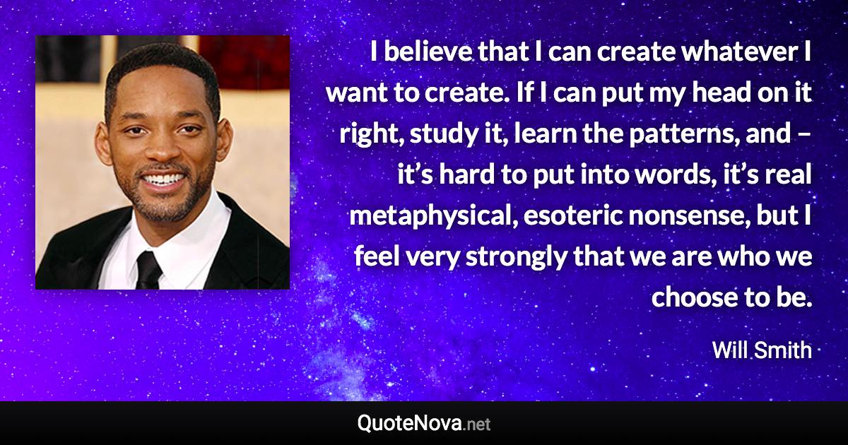 I believe that I can create whatever I want to create. If I can put my head on it right, study it, learn the patterns, and – it’s hard to put into words, it’s real metaphysical, esoteric nonsense, but I feel very strongly that we are who we choose to be. - Will Smith quote