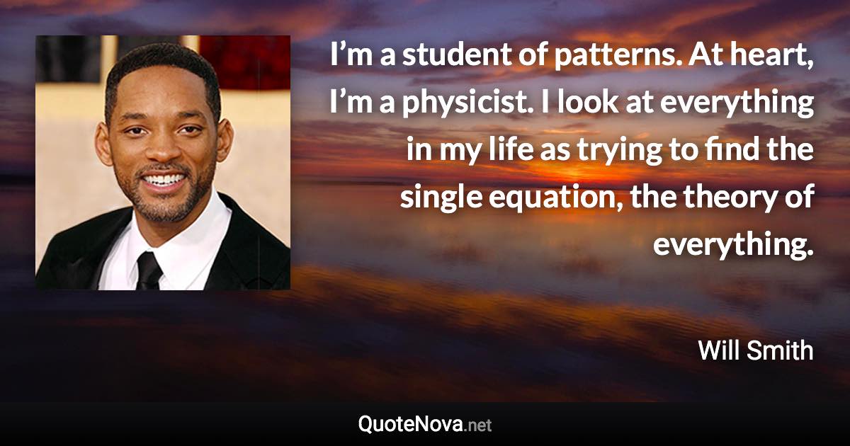 I’m a student of patterns. At heart, I’m a physicist. I look at everything in my life as trying to find the single equation, the theory of everything. - Will Smith quote