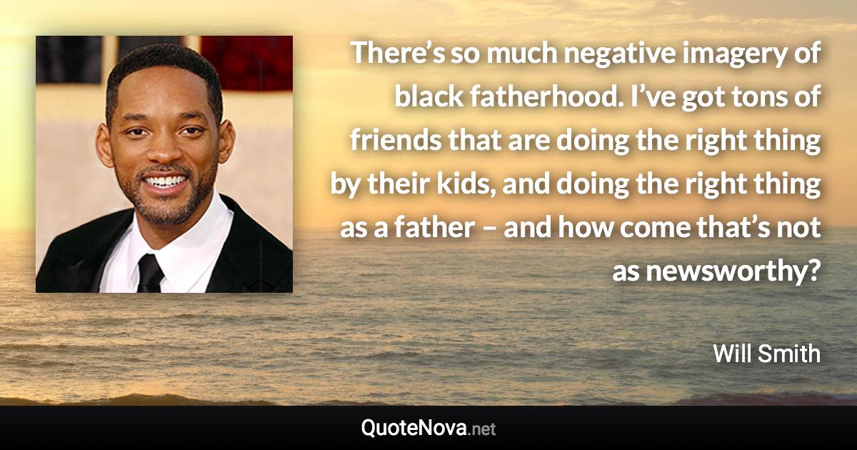 There’s so much negative imagery of black fatherhood. I’ve got tons of friends that are doing the right thing by their kids, and doing the right thing as a father – and how come that’s not as newsworthy? - Will Smith quote