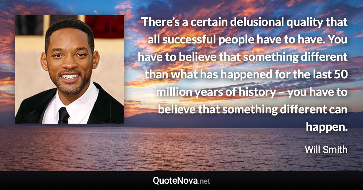 There’s a certain delusional quality that all successful people have to have. You have to believe that something different than what has happened for the last 50 million years of history – you have to believe that something different can happen. - Will Smith quote